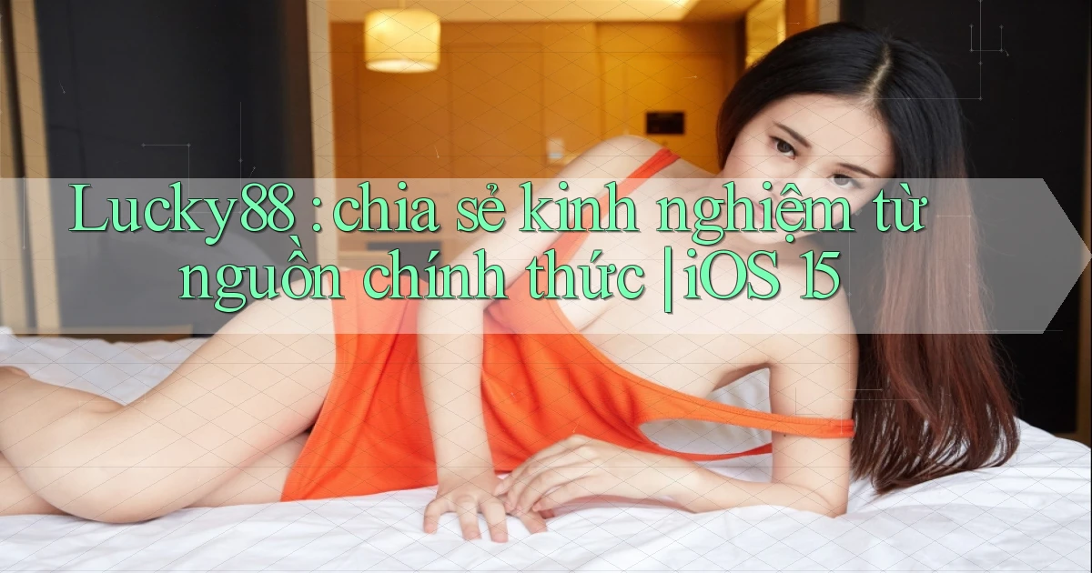Lucky88 chia sẻ kinh nghiệm từ nguồn chính thức iOS 15