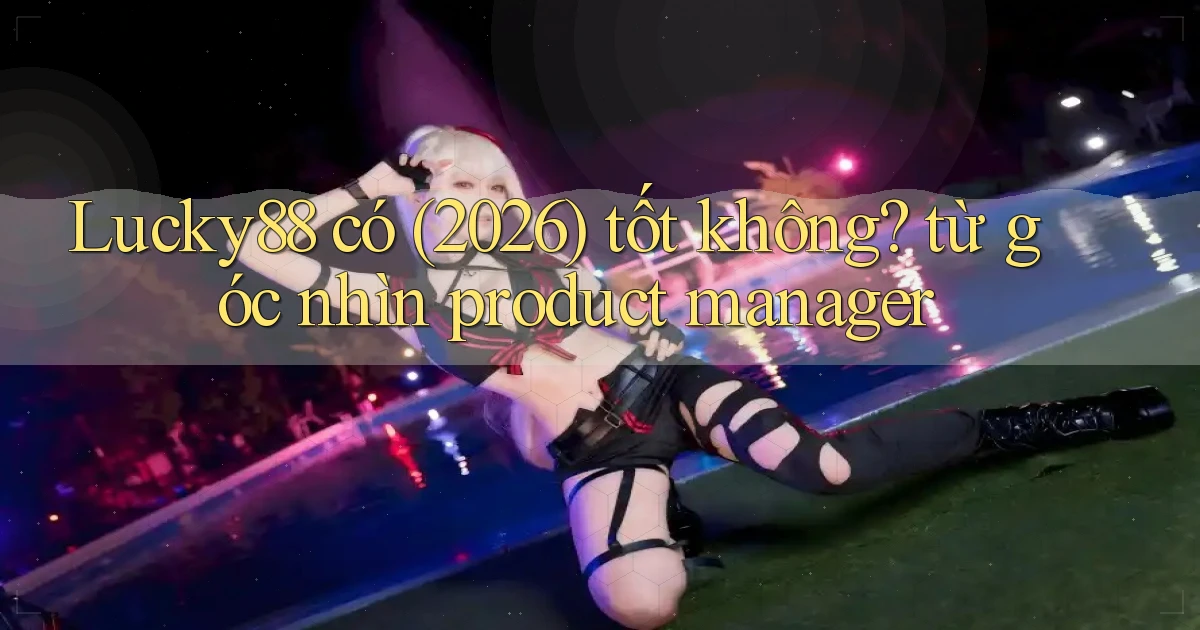 Lucky88 có (2026) tốt không từ góc nhìn product manager