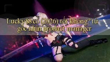 Lucky88 có (2026) tốt không từ góc nhìn product manager