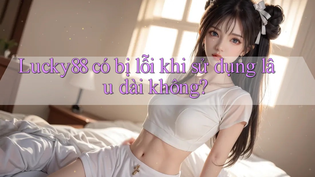 Lucky88 có bị lỗi khi sử dụng lâu dài không?