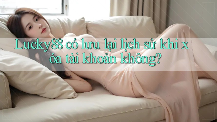 Lucky88 có lưu lại lịch sử khi xóa tài khoản không?
