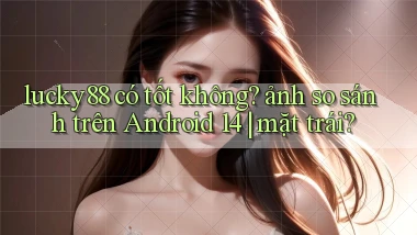 lucky88 có tốt không ảnh so sánh trên Android 14 mặt trái