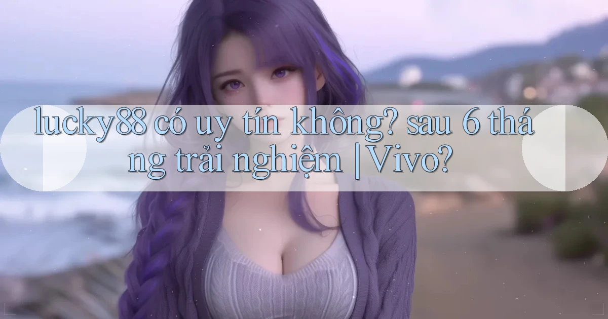 lucky88 có uy tín không sau 6 tháng trải nghiệm Vivo