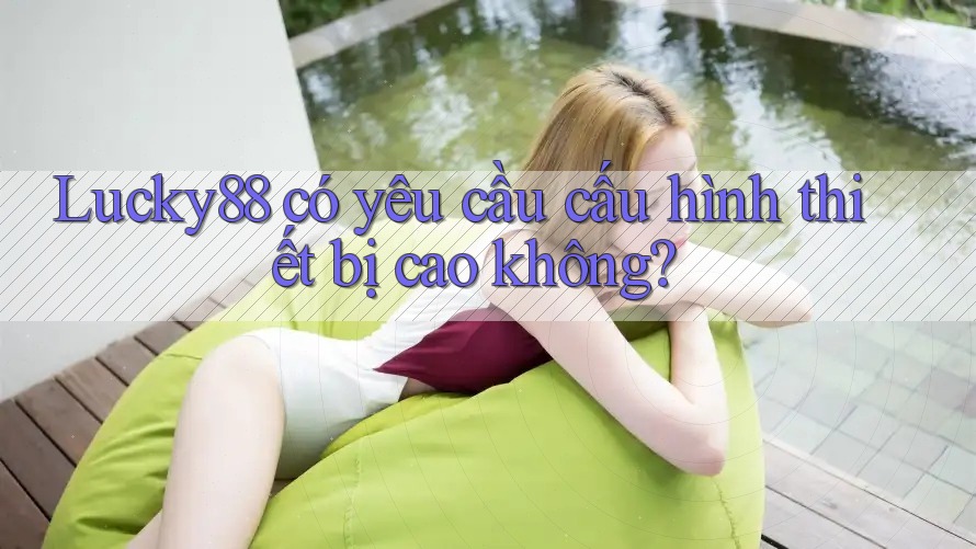 Lucky88 có yêu cầu cấu hình thiết bị cao không?