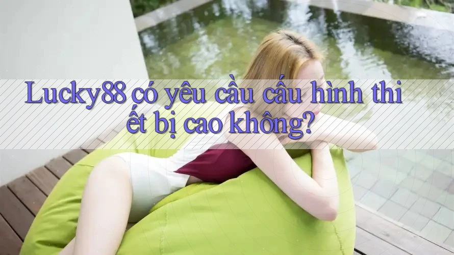 Lucky88 có yêu cầu cấu hình thiết bị cao không?