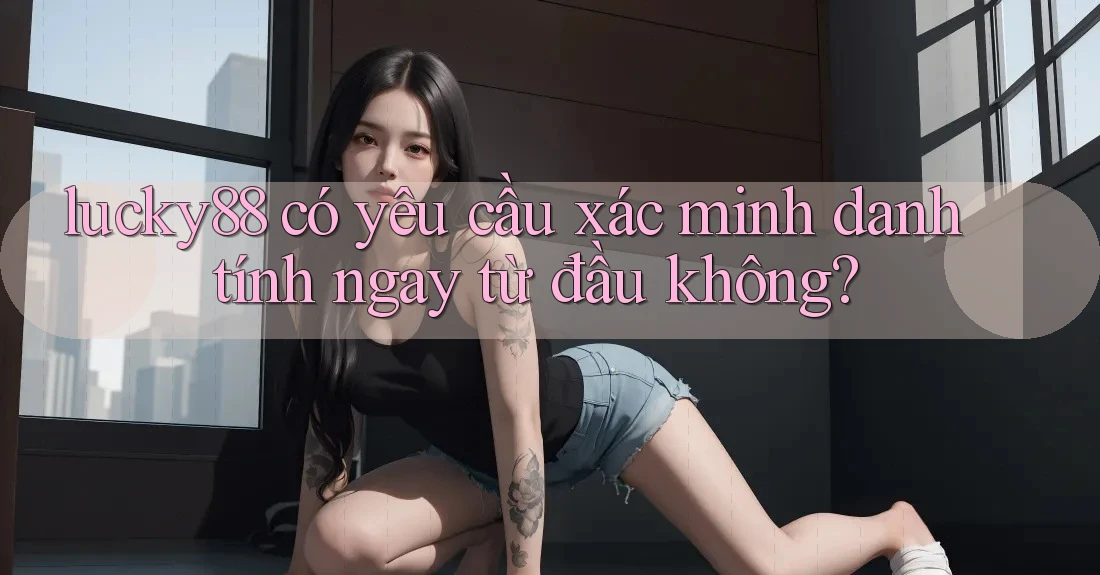 lucky88 có yêu cầu xác minh danh tính ngay từ đầu không?