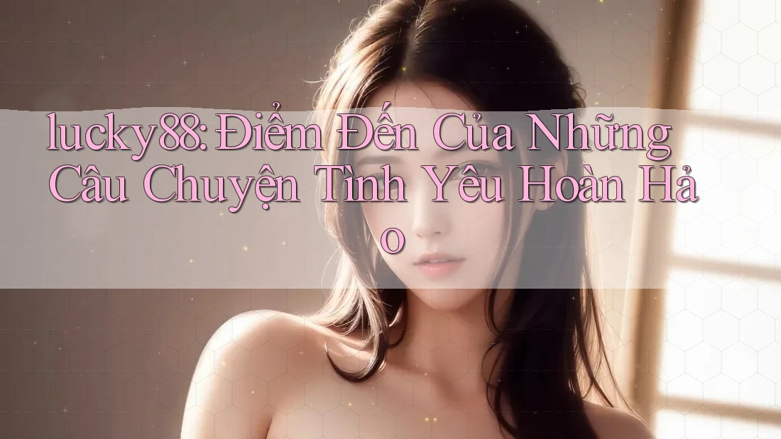 lucky88: Điểm Đến Của Những Câu Chuyện Tình Yêu Hoàn Hảo