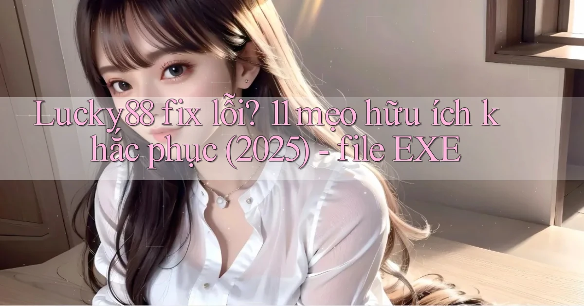 Lucky88 fix lỗi 11 mẹo hữu ích khắc phục (2025)   file EXE
