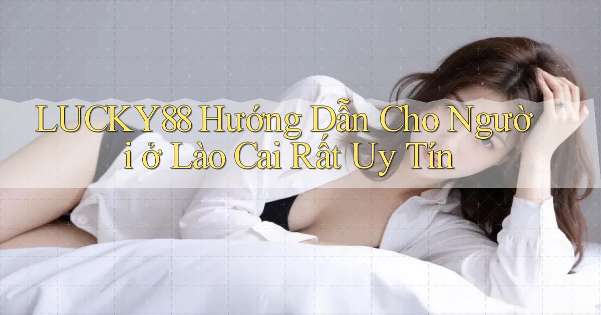lucky88 hướng dẫn cho người ở Lào Cai rất uy tín