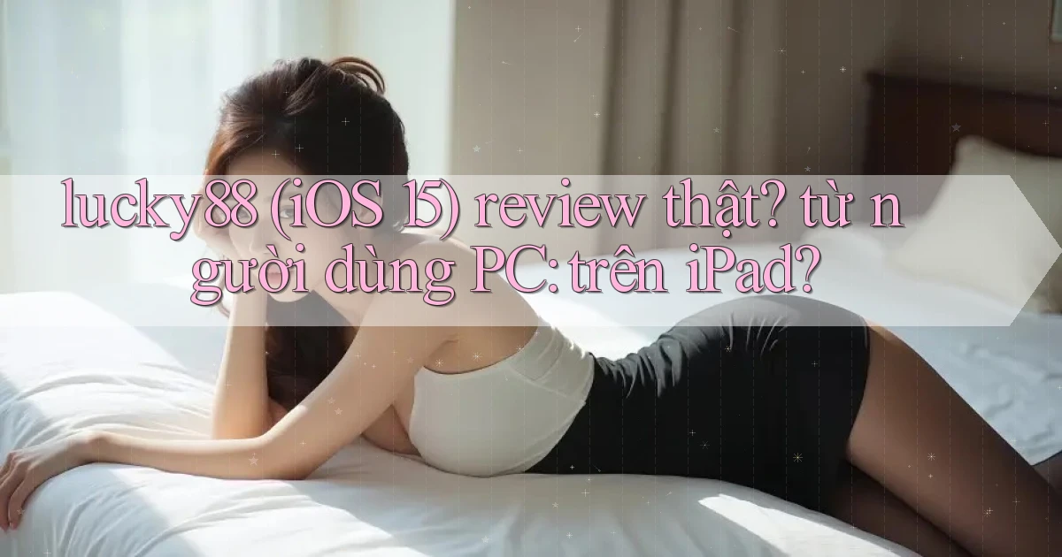 lucky88 (iOS 15) review thật từ người dùng PC trên iPad