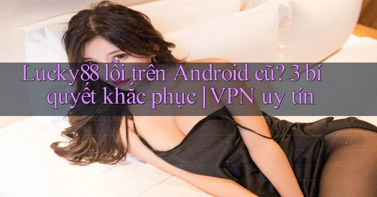 Lucky88 lỗi trên Android cũ 3 bí quyết khắc phục VPN uy tín