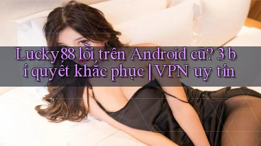 Lucky88 lỗi trên Android cũ 3 bí quyết khắc phục VPN uy tín