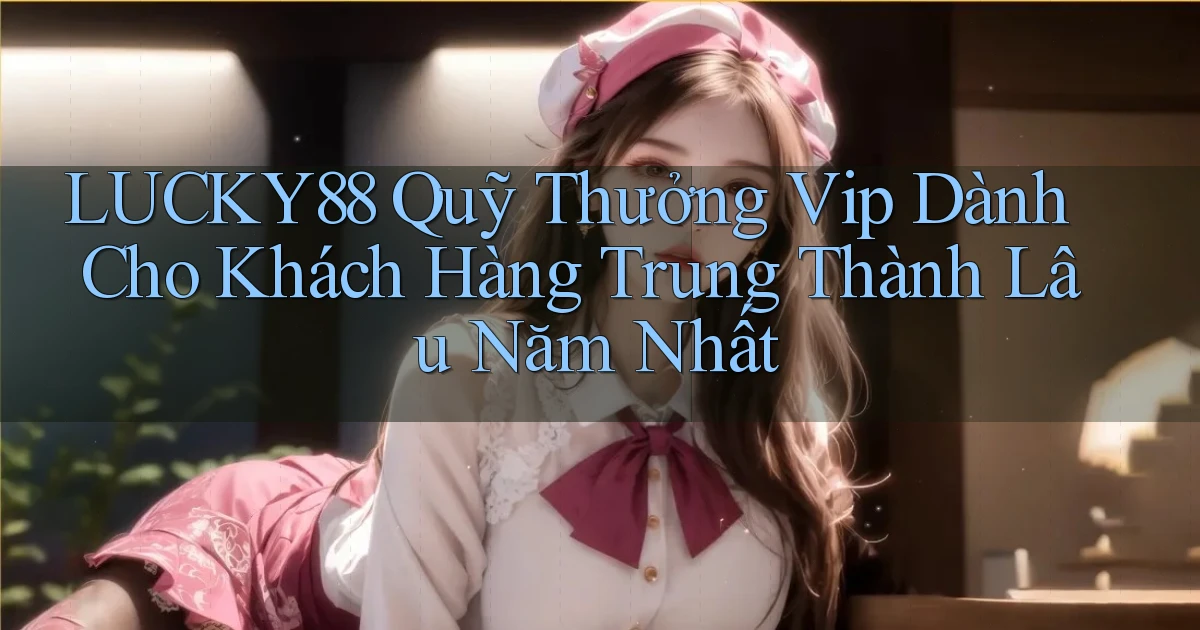 lucky88  quỹ thưởng vip dành cho khách hàng trung thành lâu năm nhất