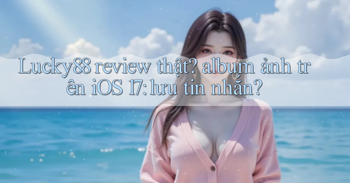 Lucky88 review thật album ảnh trên iOS 17 lưu tin nhắn