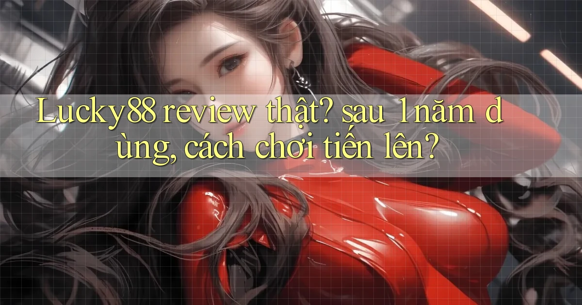 Lucky88 review thật sau 1 năm dùng, cách chơi tiến lên
