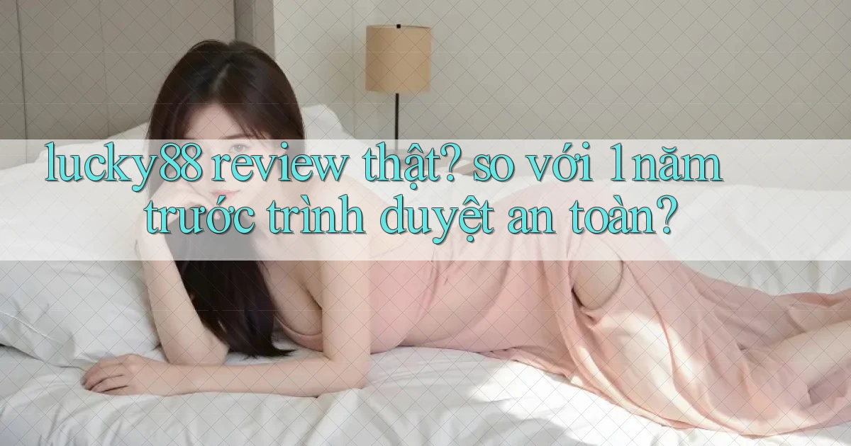 lucky88 review thật so với 1 năm trước trình duyệt an toàn