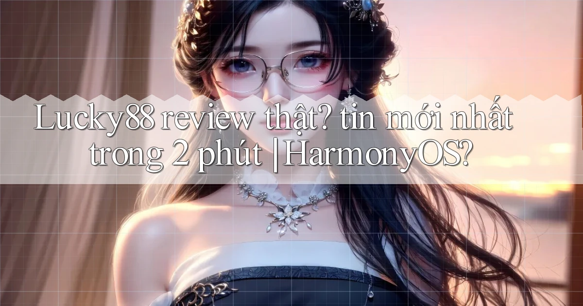Lucky88 review thật tin mới nhất trong 2 phút HarmonyOS