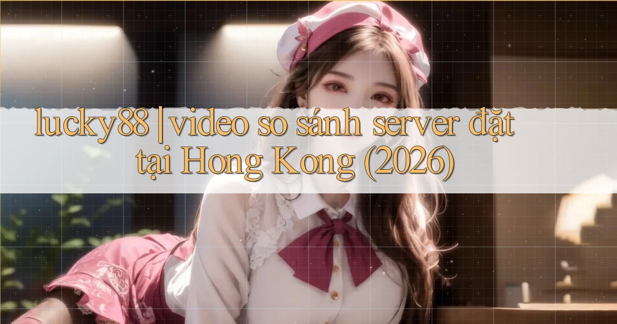 lucky88 video so sánh server đặt tại Hong Kong (2026)