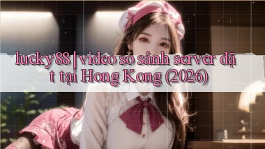 lucky88 video so sánh server đặt tại Hong Kong (2026)