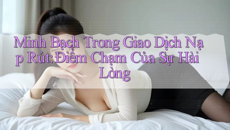 Minh Bạch Trong Giao Dịch Nạp Rút: Điểm Chạm Của Sự Hài Lòng Minh Bạch Trong Giao Dịch Nạp Rút: Điểm Chạm Của Sự Hài Lòng