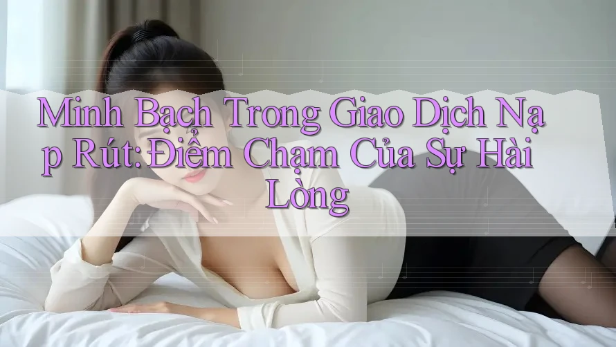 Minh Bạch Trong Giao Dịch Nạp Rút: Điểm Chạm Của Sự Hài Lòng