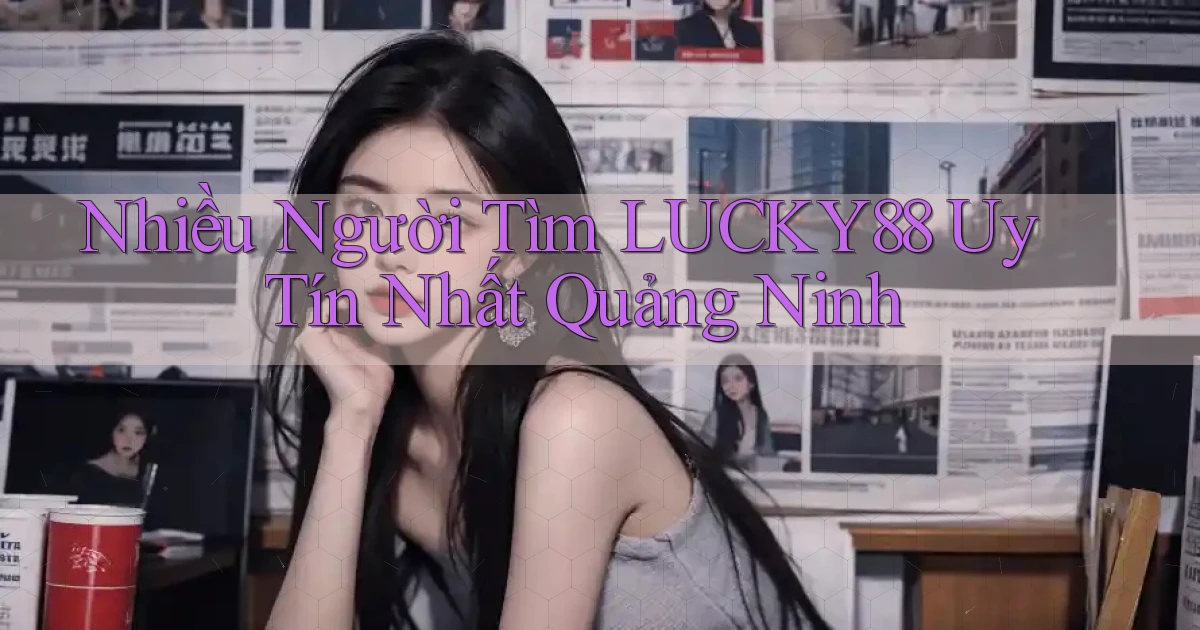 nhiều người tìm lucky88 uy tín nhất Quảng Ninh