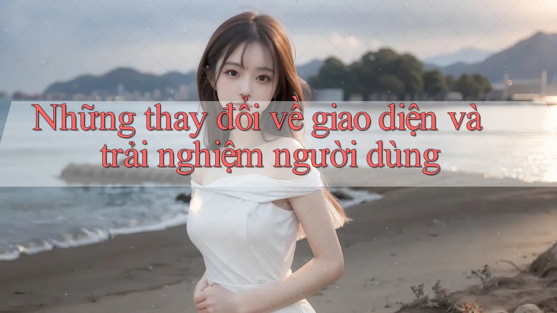 Những thay đổi về giao diện và trải nghiệm người dùng Những thay đổi về giao diện và trải nghiệm người dùng