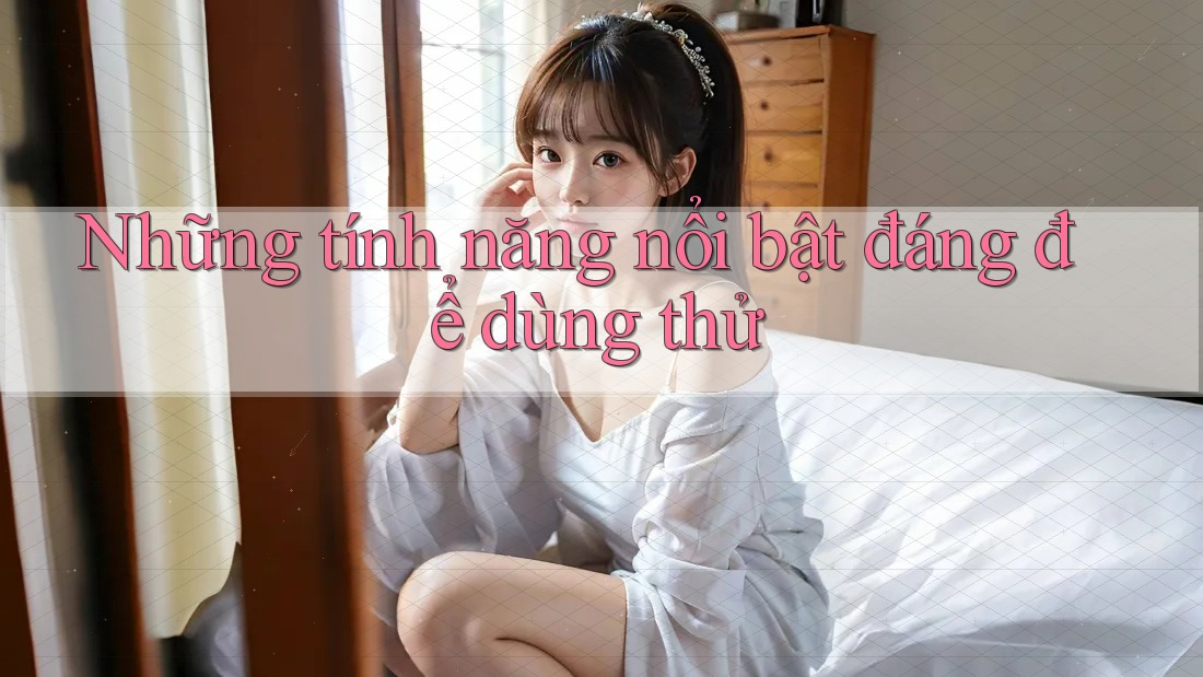 Những tính năng nổi bật đáng để dùng thử Những tính năng nổi bật đáng để dùng thử