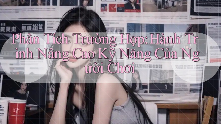 Phân Tích Trường Hợp: Hành Trình Nâng Cao Kỹ Năng Của Người Chơi