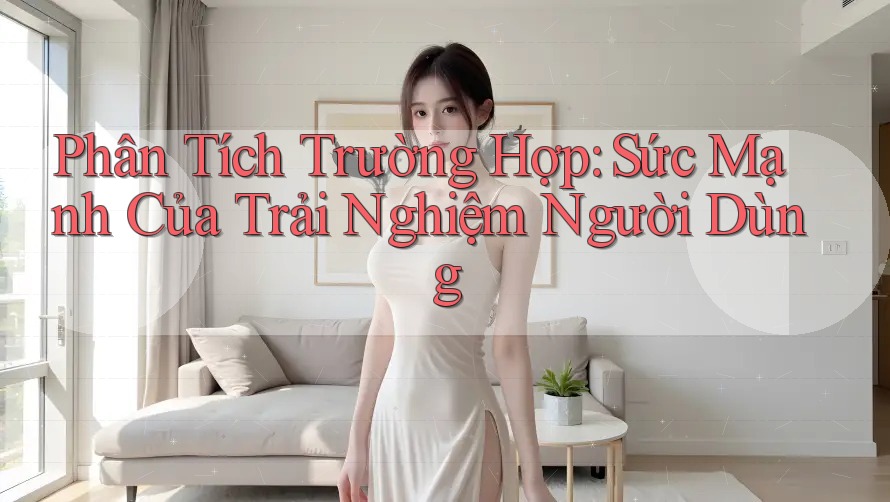 Phân Tích Trường Hợp: Sức Mạnh Của Trải Nghiệm Người Dùng
