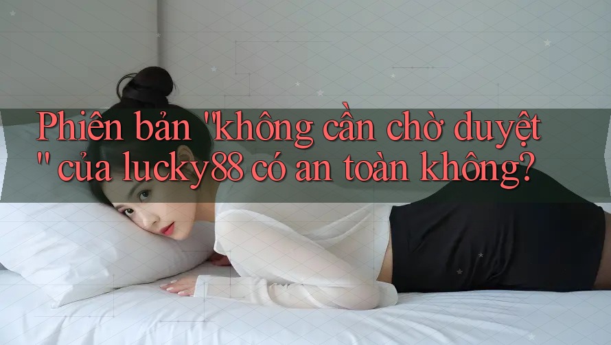 Phiên bản “không cần chờ duyệt” của lucky88 có an toàn không?