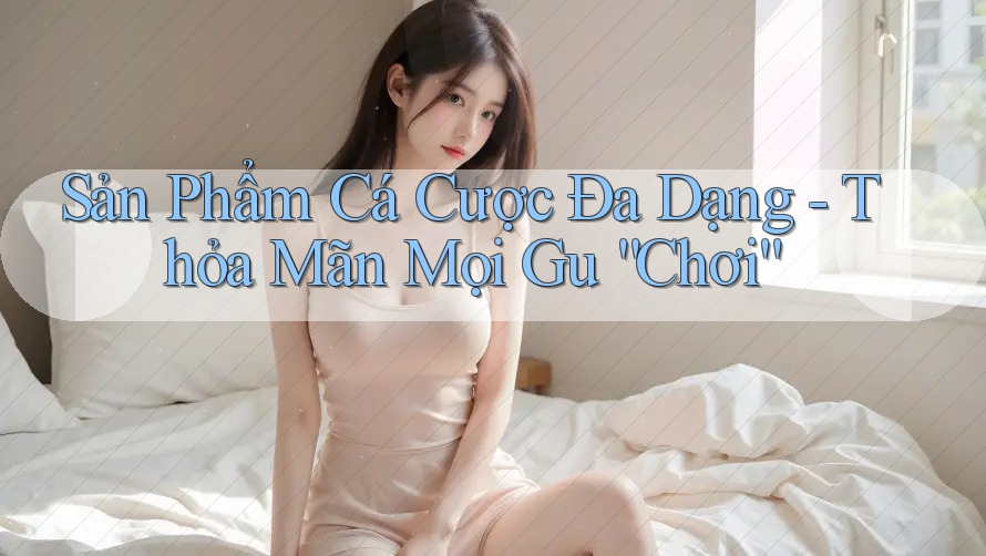 Sản Phẩm Cá Cược Đa Dạng - Thỏa Mãn Mọi Gu “Chơi” Sản Phẩm Cá Cược Đa Dạng - Thỏa Mãn Mọi Gu “Chơi”