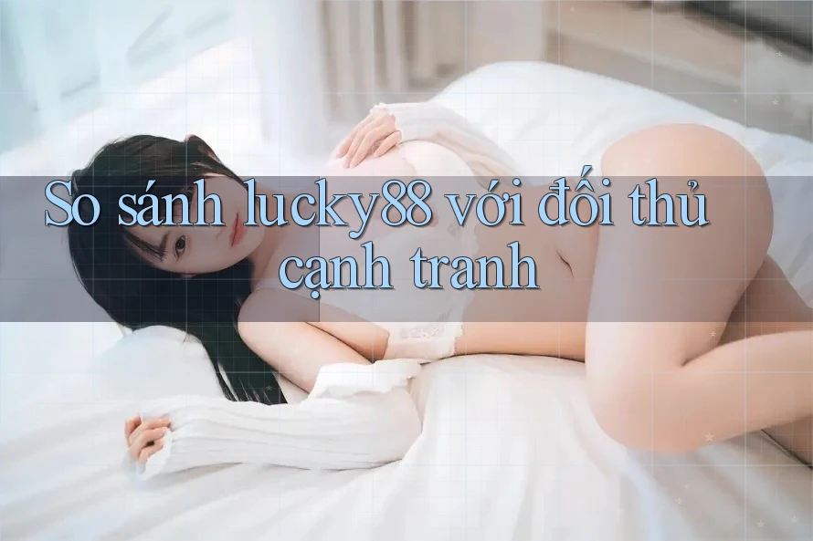 So sánh lucky88 với đối thủ cạnh tranh