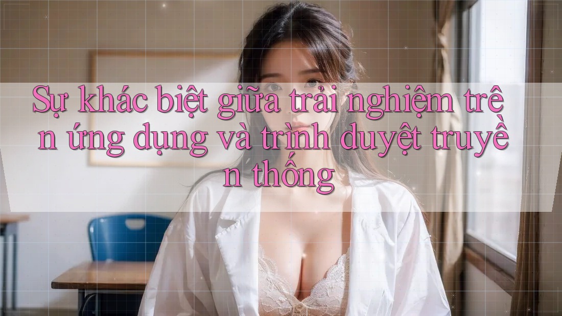 Sự khác biệt giữa trải nghiệm trên ứng dụng và trình duyệt truyền thống Sự khác biệt giữa trải nghiệm trên ứng dụng và trình duyệt truyền thống
