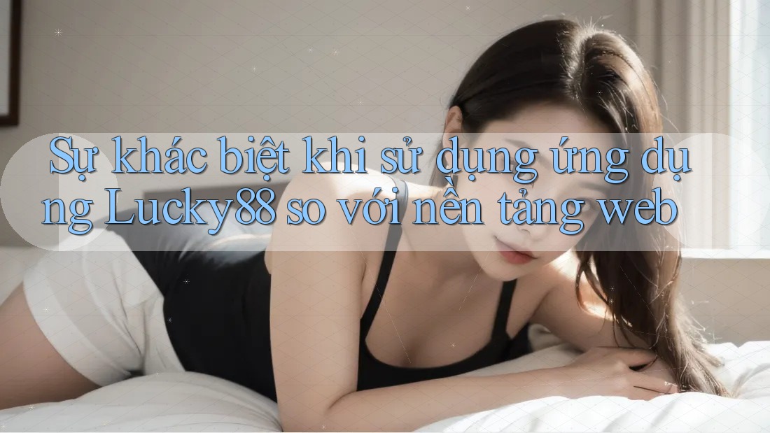 Sự khác biệt khi sử dụng ứng dụng Lucky88 so với nền tảng web Sự khác biệt khi sử dụng ứng dụng Lucky88 so với nền tảng web
