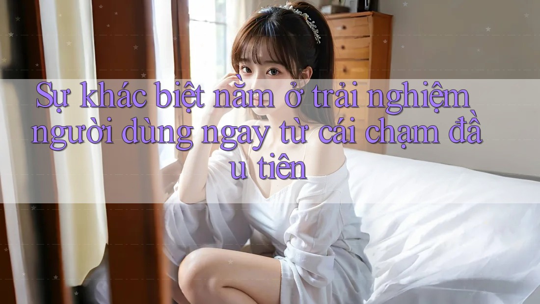 Sự khác biệt nằm ở trải nghiệm người dùng ngay từ cái chạm đầu tiên