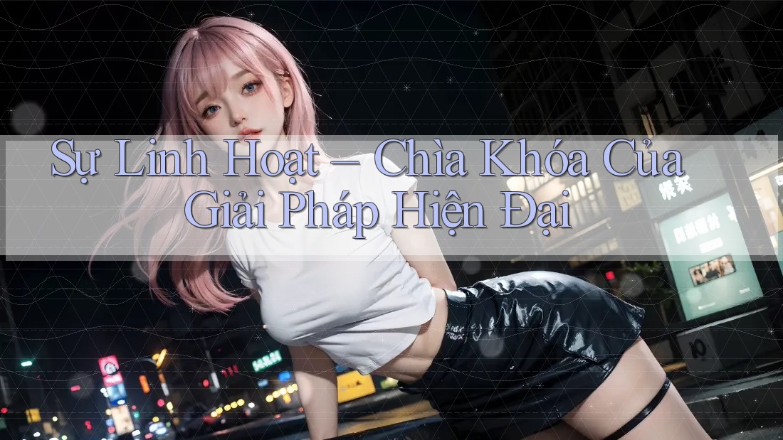Sự Linh Hoạt – Chìa Khóa Của Giải Pháp Hiện Đại