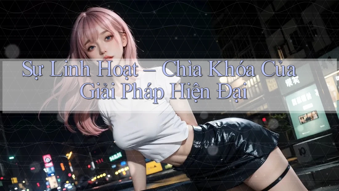 Sự Linh Hoạt – Chìa Khóa Của Giải Pháp Hiện Đại Sự Linh Hoạt – Chìa Khóa Của Giải Pháp Hiện Đại