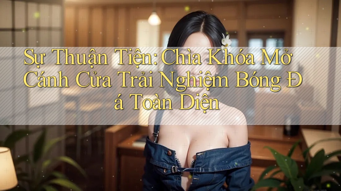 Sự Thuận Tiện: Chìa Khóa Mở Cánh Cửa Trải Nghiệm Bóng Đá Toàn Diện