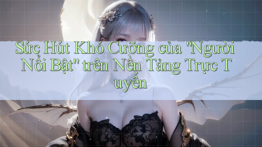 Sức Hút Khó Cưỡng của “Người Nổi Bật” trên Nền Tảng Trực Tuyến