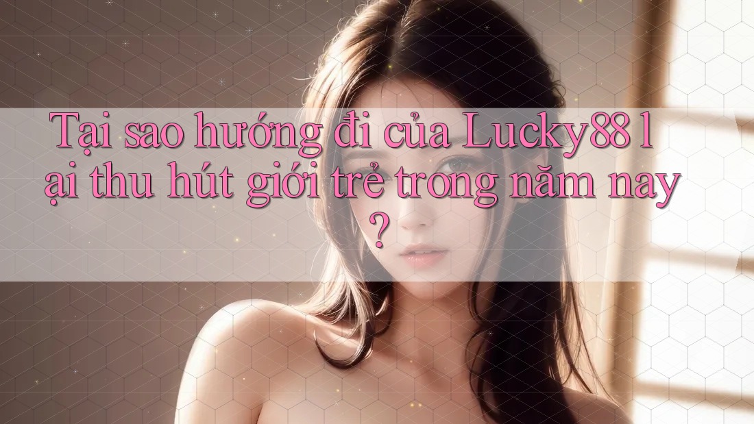 Tại sao hướng đi của Lucky88 lại thu hút giới trẻ trong năm nay?