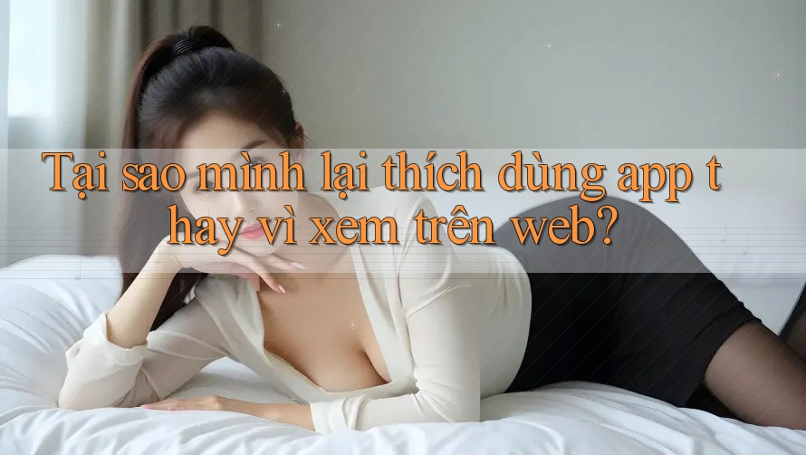 Tại sao mình lại thích dùng app thay vì xem trên web?