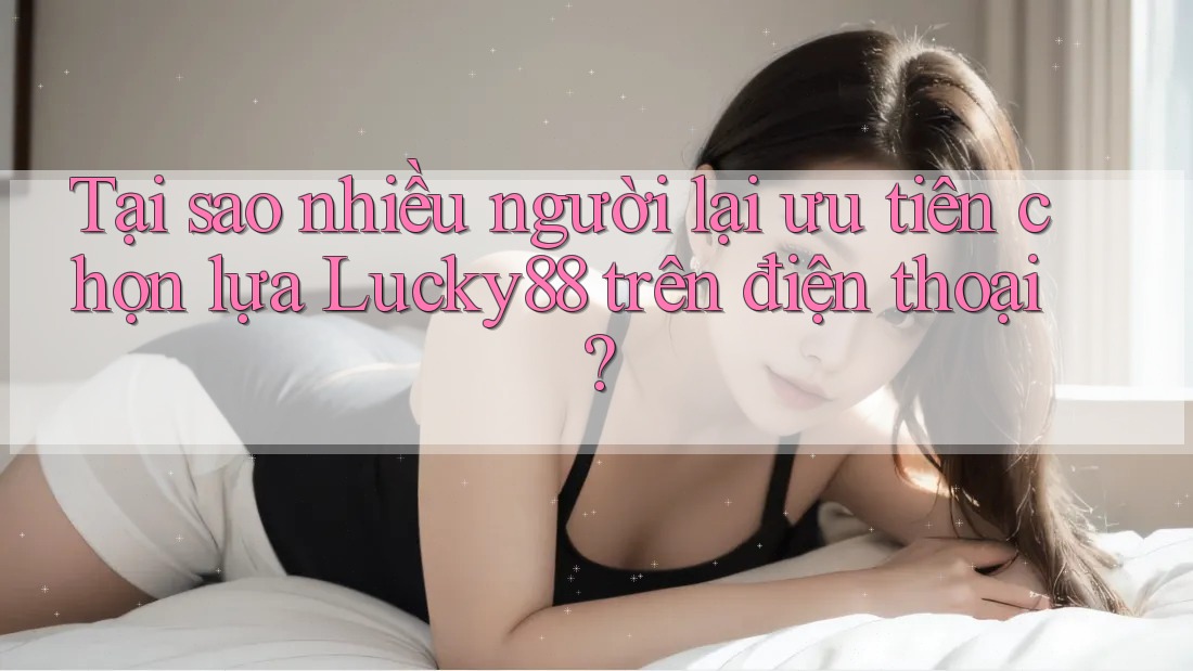 Tại sao nhiều người lại ưu tiên chọn lựa Lucky88 trên điện thoại?