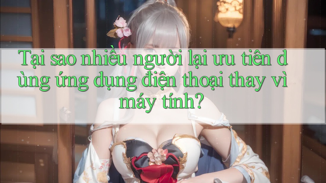 Tại sao nhiều người lại ưu tiên dùng ứng dụng điện thoại thay vì máy tính?