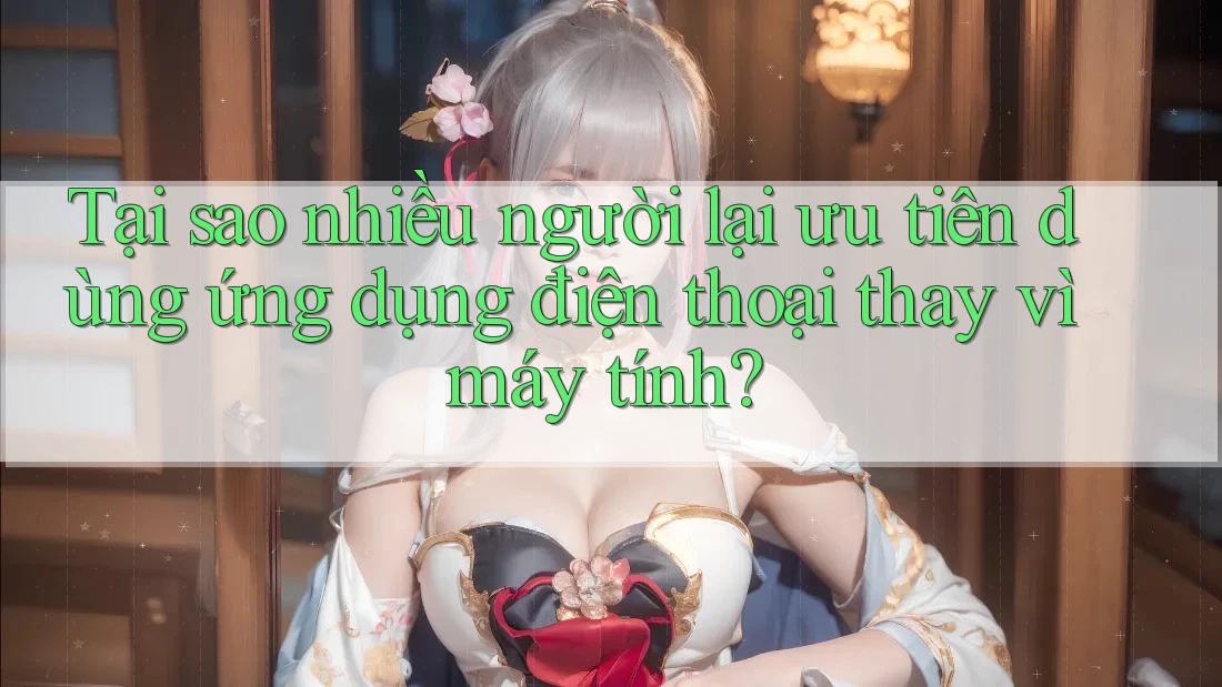 Tại sao nhiều người lại ưu tiên dùng ứng dụng điện thoại thay vì máy tính?