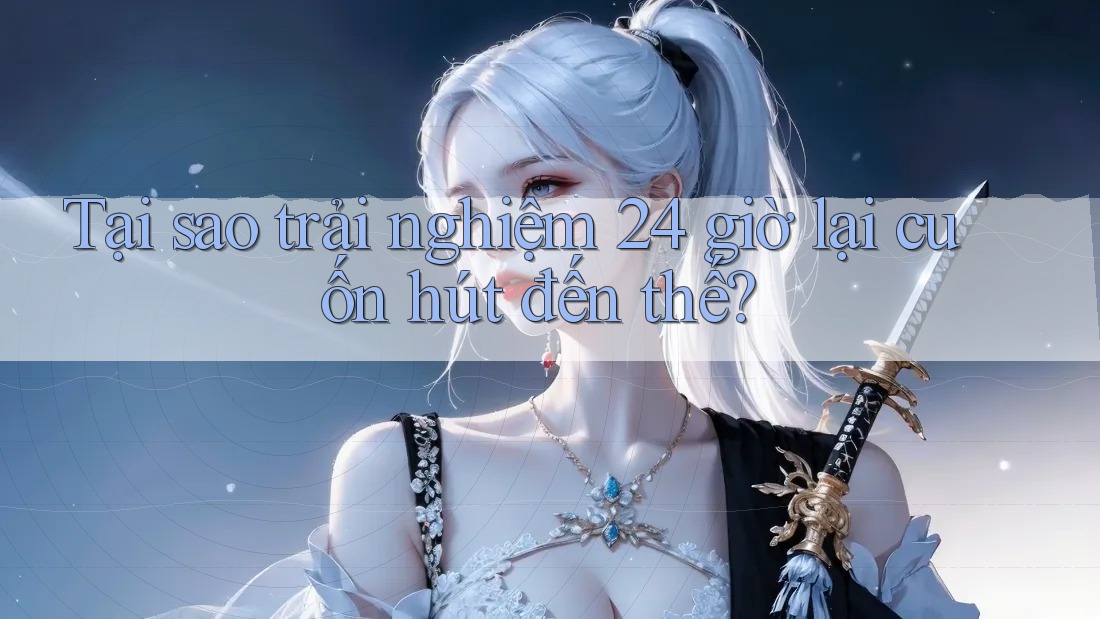 Tại sao trải nghiệm 24 giờ lại cuốn hút đến thế?