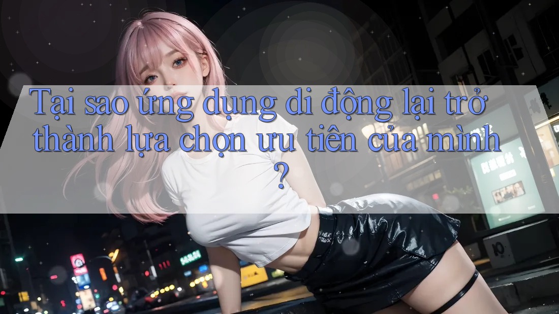 Tại sao ứng dụng di động lại trở thành lựa chọn ưu tiên của mình?