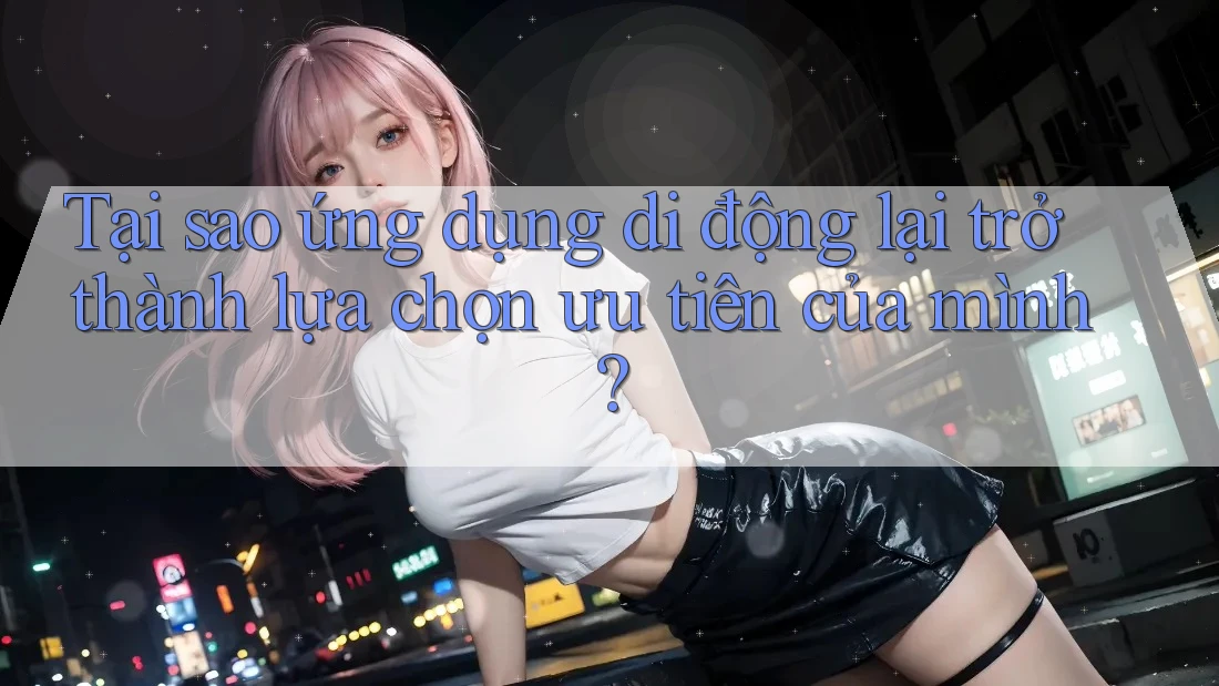 Tại sao ứng dụng di động lại trở thành lựa chọn ưu tiên của mình?