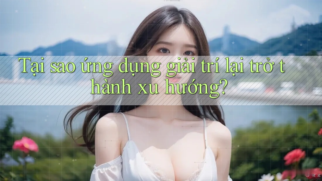 Tại sao ứng dụng giải trí lại trở thành xu hướng?