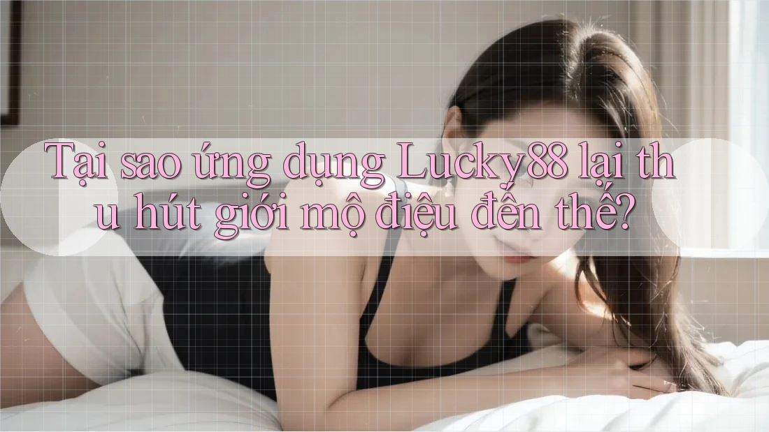 Tại sao ứng dụng Lucky88 lại thu hút giới mộ điệu đến thế?
